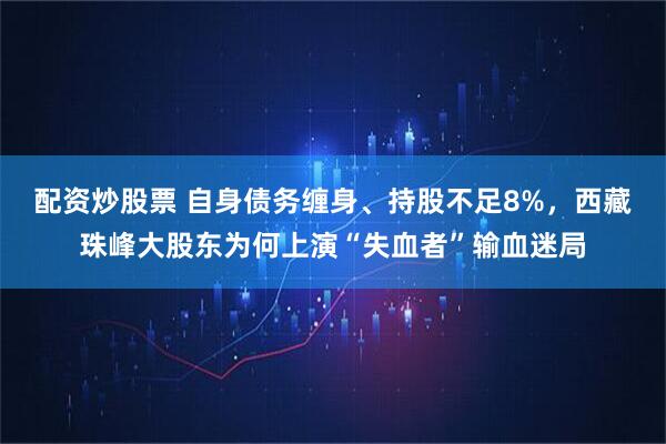 配资炒股票 自身债务缠身、持股不足8%，西藏珠峰大股东为何上演“失血者”输血迷局