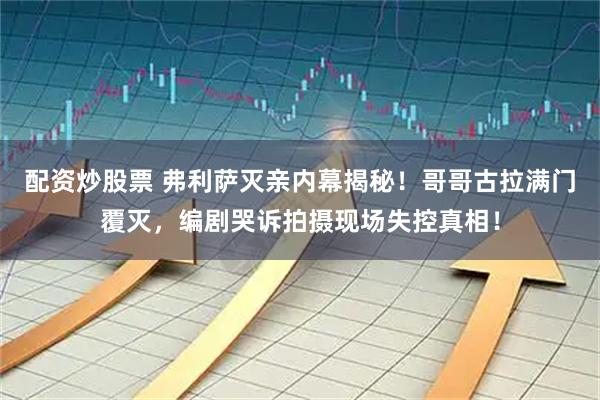 配资炒股票 弗利萨灭亲内幕揭秘！哥哥古拉满门覆灭，编剧哭诉拍摄现场失控真相！