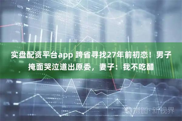 实盘配资平台app 跨省寻找27年前初恋！男子掩面哭泣道出原委，妻子：我不吃醋