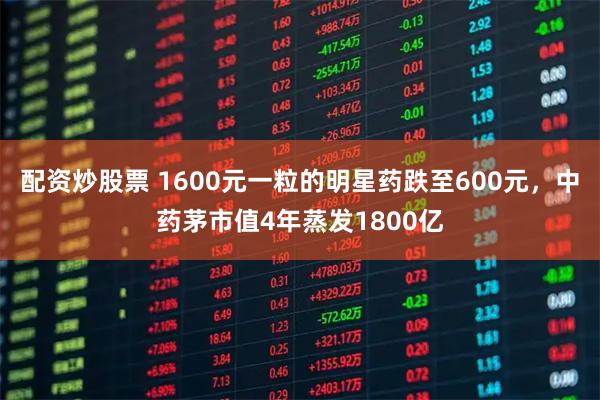配资炒股票 1600元一粒的明星药跌至600元，中药茅市值4年蒸发1800亿