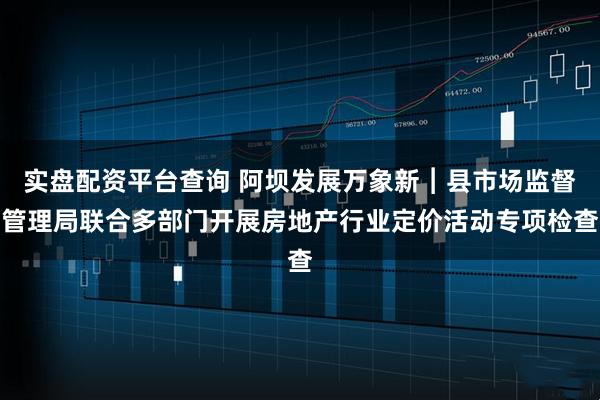 实盘配资平台查询 阿坝发展万象新︱县市场监督管理局联合多部门开展房地产行业定价活动专项检查