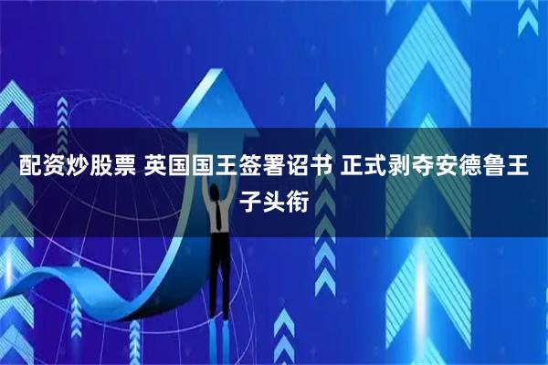 配资炒股票 英国国王签署诏书 正式剥夺安德鲁王子头衔