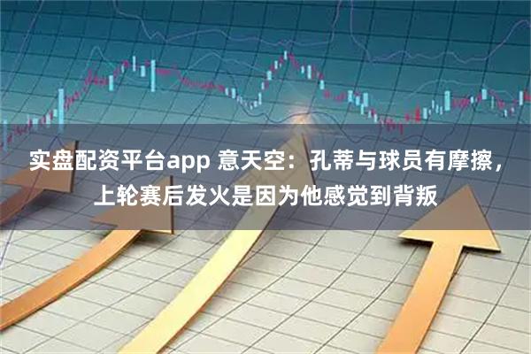 实盘配资平台app 意天空：孔蒂与球员有摩擦，上轮赛后发火是因为他感觉到背叛
