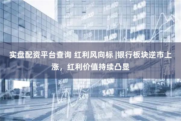 实盘配资平台查询 红利风向标 |银行板块逆市上涨，红利价值持续凸显
