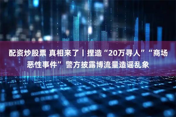 配资炒股票 真相来了丨捏造“20万寻人”“商场恶性事件” 警方披露博流量造谣乱象
