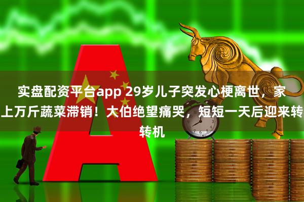 实盘配资平台app 29岁儿子突发心梗离世，家里上万斤蔬菜滞销！大伯绝望痛哭，短短一天后迎来转机