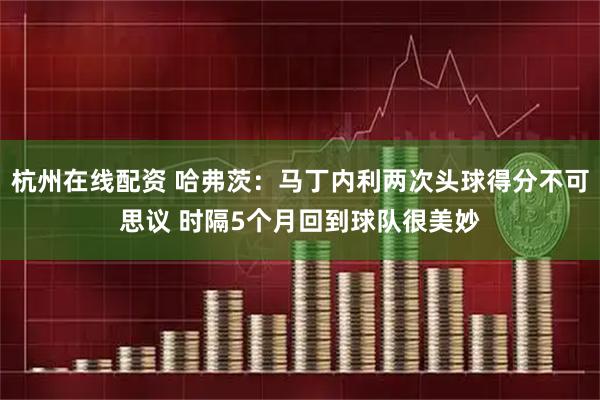 杭州在线配资 哈弗茨：马丁内利两次头球得分不可思议 时隔5个月回到球队很美妙