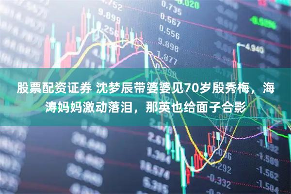 股票配资证券 沈梦辰带婆婆见70岁殷秀梅，海涛妈妈激动落泪，那英也给面子合影