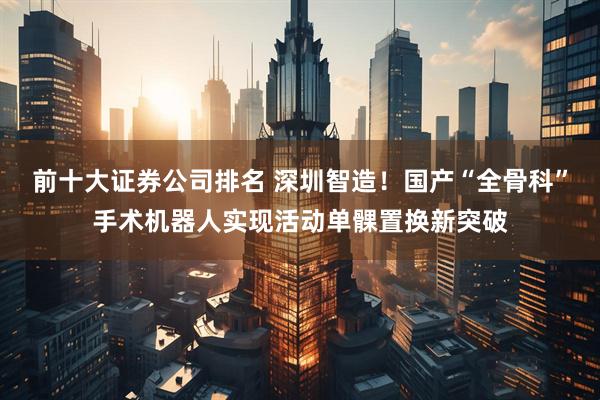 前十大证券公司排名 深圳智造！国产“全骨科”手术机器人实现活动单髁置换新突破
