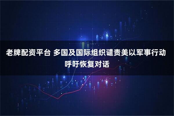 老牌配资平台 多国及国际组织谴责美以军事行动 呼吁恢复对话