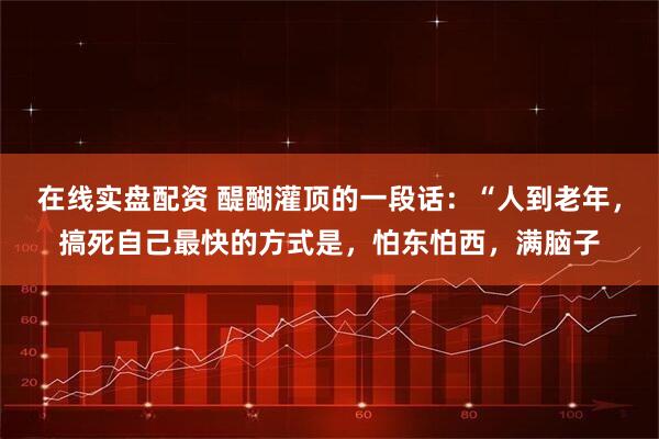 在线实盘配资 醍醐灌顶的一段话：“人到老年，搞死自己最快的方式是，怕东怕西，满脑子