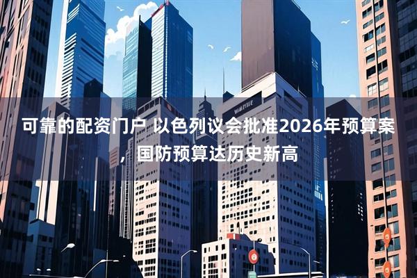 可靠的配资门户 以色列议会批准2026年预算案，国防预算达历史新高