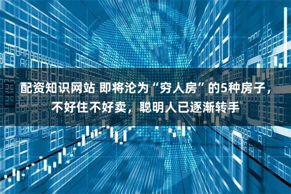 配资知识网站 即将沦为“穷人房”的5种房子,不好住不好卖,聪明人已逐渐转手
