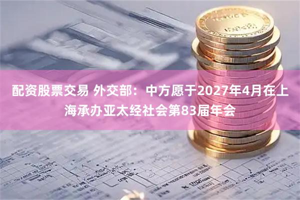 配资股票交易 外交部：中方愿于2027年4月在上海承办亚太经社会第83届年会