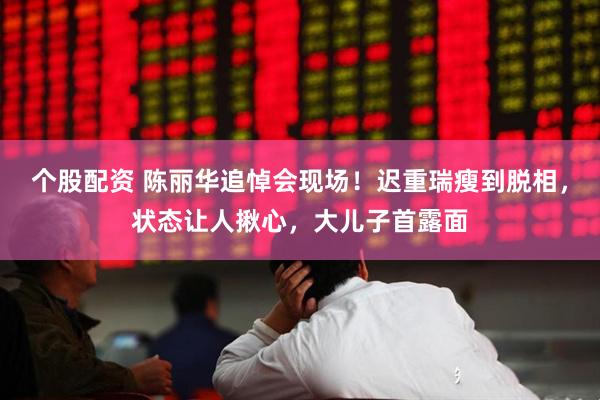 个股配资 陈丽华追悼会现场！迟重瑞瘦到脱相，状态让人揪心，大儿子首露面