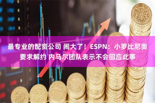 最专业的配资公司 闹大了！ESPN：小罗比尼奥要求解约 内马尔团队表示不会回应此事
