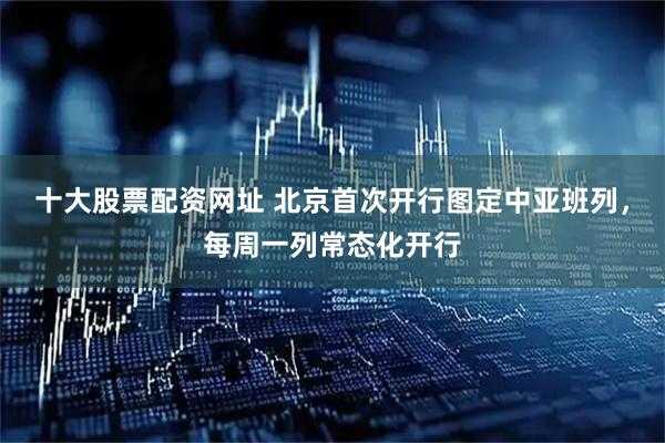 十大股票配资网址 北京首次开行图定中亚班列，每周一列常态化开行
