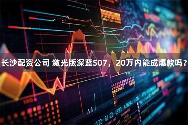 长沙配资公司 激光版深蓝S07，20万内能成爆款吗？