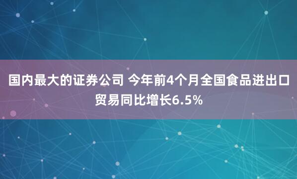 国内最大的证券公司 今年前4个月全国食品进出口贸易同比增长6.5%