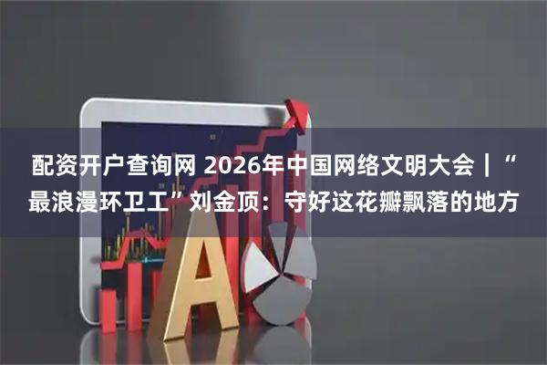 配资开户查询网 2026年中国网络文明大会｜“最浪漫环卫工”刘金顶：守好这花瓣飘落的地方