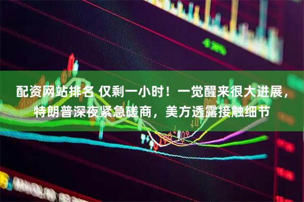配资网站排名 仅剩一小时！一觉醒来很大进展，特朗普深夜紧急磋商，美方透露接触细节