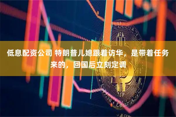 低息配资公司 特朗普儿媳跟着访华，是带着任务来的，回国后立刻定调