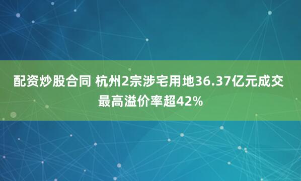 配资炒股合同 杭州2宗涉宅用地36.37亿元成交 最高溢价率超42%