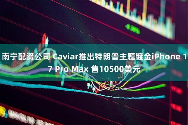 南宁配资公司 Caviar推出特朗普主题镀金iPhone 17 Pro Max 售10500美元