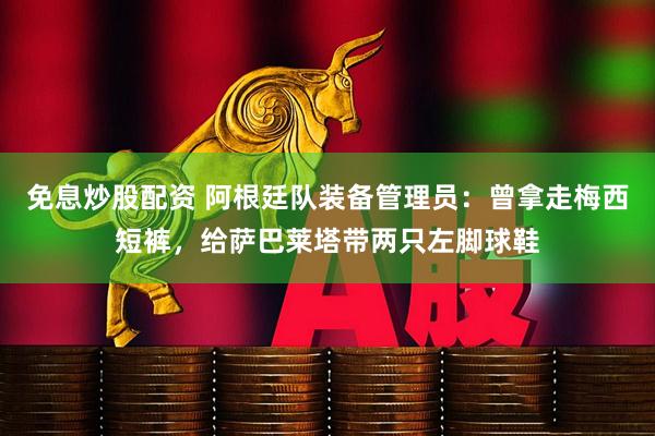 免息炒股配资 阿根廷队装备管理员：曾拿走梅西短裤，给萨巴莱塔带两只左脚球鞋