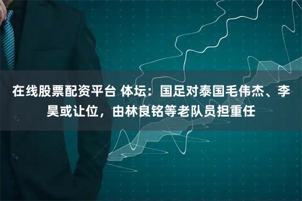 在线股票配资平台 体坛：国足对泰国毛伟杰、李昊或让位，由林良铭等老队员担重任