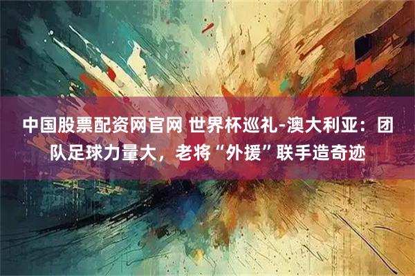 中国股票配资网官网 世界杯巡礼-澳大利亚：团队足球力量大，老将“外援”联手造奇迹