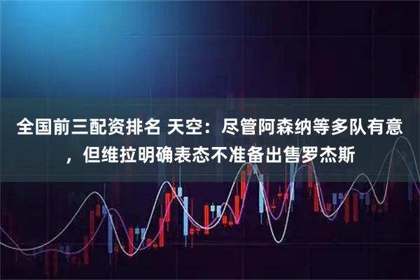 全国前三配资排名 天空：尽管阿森纳等多队有意，但维拉明确表态不准备出售罗杰斯
