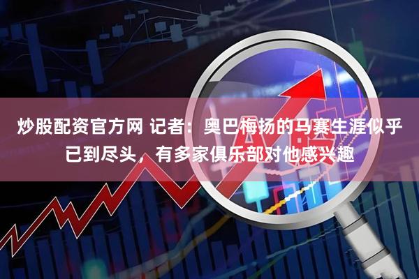 炒股配资官方网 记者：奥巴梅扬的马赛生涯似乎已到尽头，有多家俱乐部对他感兴趣