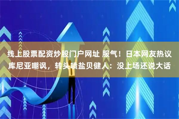 线上股票配资炒股门户网址 服气！日本网友热议库尼亚嘲讽，转头喷盐贝健人：没上场还说大话
