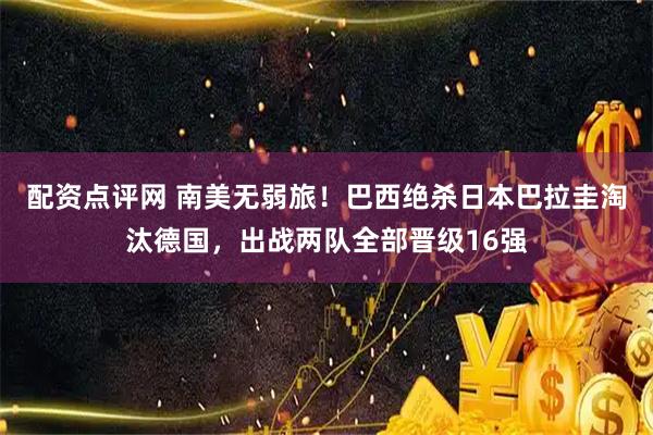 配资点评网 南美无弱旅！巴西绝杀日本巴拉圭淘汰德国，出战两队全部晋级16强