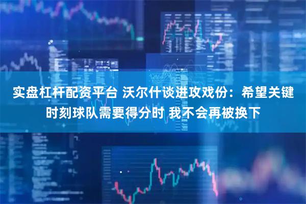 实盘杠杆配资平台 沃尔什谈进攻戏份：希望关键时刻球队需要得分时 我不会再被换下