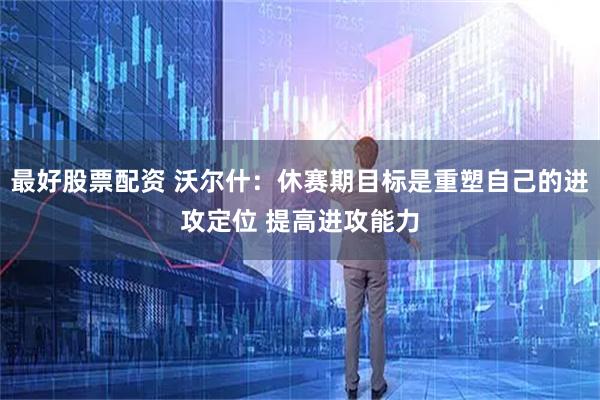 最好股票配资 沃尔什：休赛期目标是重塑自己的进攻定位 提高进攻能力
